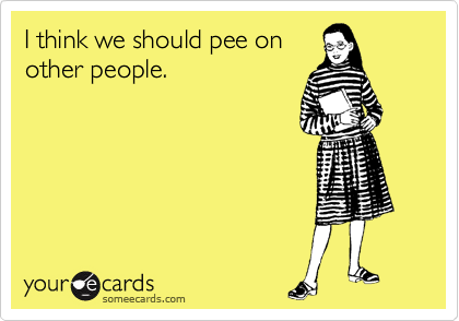 I think we should pee on
other people.