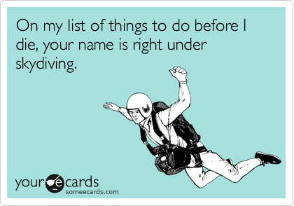 On my list of things to do before I die, your name is right under skydiving. 