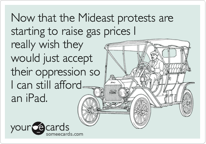 Now that the Mideast protests are starting to raise gas prices I
really wish they
would just accept
their oppression so
I can still afford
an iPad.