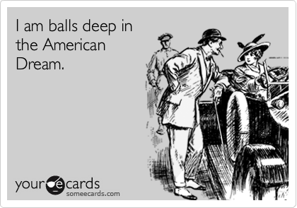 I am balls deep in
the American
Dream.
