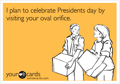 I plan to celebrate Presidents day by visiting your oval orifice. 