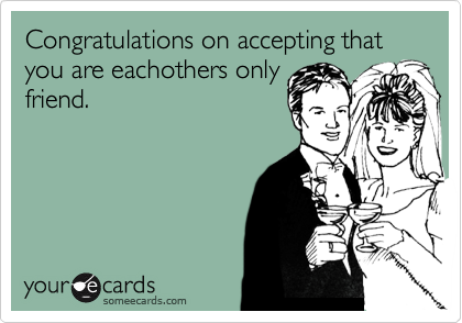 Congratulations on accepting that you are eachothers only
friend.