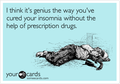 I think it's genius the way you've cured your insomnia without the help of prescription drugs. 