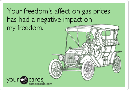 Your freedom's affect on gas prices has had a negative impact on 
my freedom.