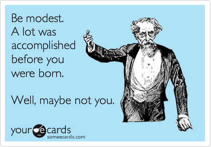 Be modest.
A lot was
accomplished
before you
were born.

Well, maybe not you.