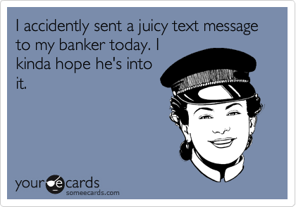 I accidently sent a juicy text message to my banker today. I
kinda hope he's into
it.