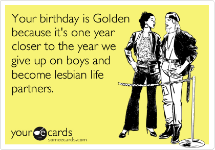 Your birthday is Golden
because it's one year
closer to the year we
give up on boys and
become lesbian life
partners. 
