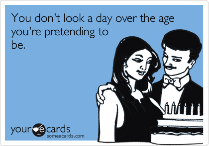 You don't look a day over the age you're pretending to
be.