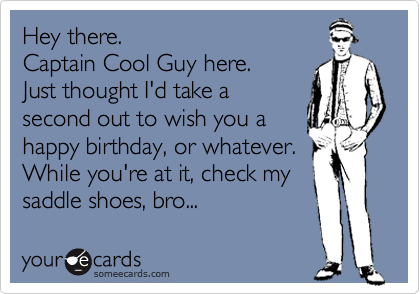 Hey there.
Captain Cool Guy here.
Just thought I'd take a
second out to wish you a
happy birthday, or whatever.
While you're at it, check my
saddle shoes, bro...