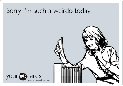 Sorry i'm such a weirdo today. 


