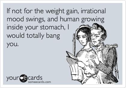 If not for the weight gain, irrational mood swings, and human growing inside your stomach, I
would totally bang
you.