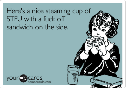 Here's a nice steaming cup of
STFU with a fuck off
sandwich on the side.