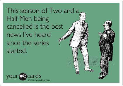This season of Two and a
Half Men being
cancelled is the best
news I've heard
since the series
started.