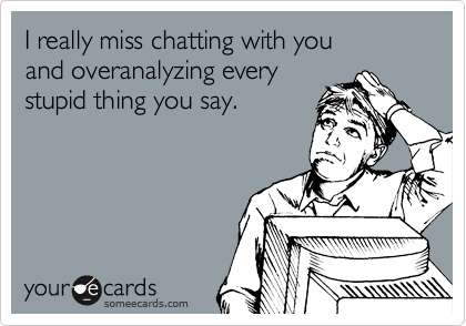 I really miss chatting with you
and overanalyzing every
stupid thing you say.