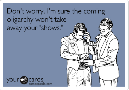 Don't worry, I'm sure the coming oligarchy won't take
away your "shows."