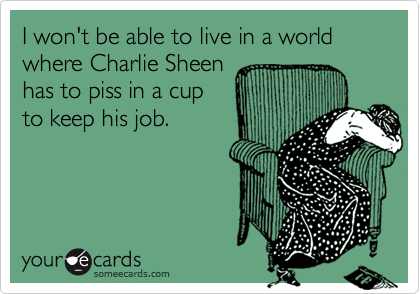 I won't be able to live in a world
where Charlie Sheen
has to piss in a cup
to keep his job.