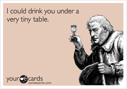I could drink you under a
very tiny table.