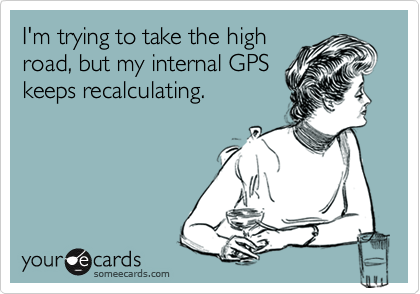 I'm trying to take the high
road, but my internal GPS
keeps recalculating.