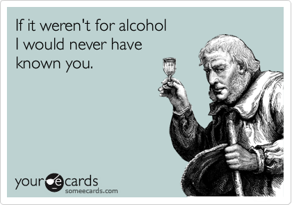 If it weren't for alcohol
I would never have
known you.