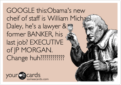 GOOGLE this:Obama's new
cheif of staff is William Michael
Daley, he's a lawyer &
former BANKER, his 
last job? EXECUTIVE
of JP MORGAN.
Change huh???????????? 