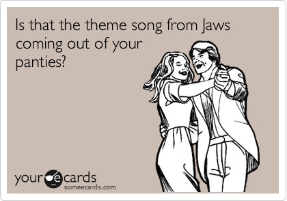 Is that the theme song from Jaws coming out of your
panties?