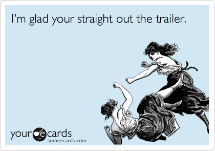 I'm glad your straight out the trailer. 