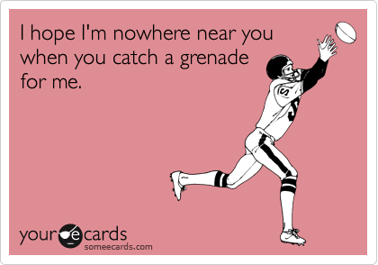 I hope I'm nowhere near you
when you catch a grenade
for me.