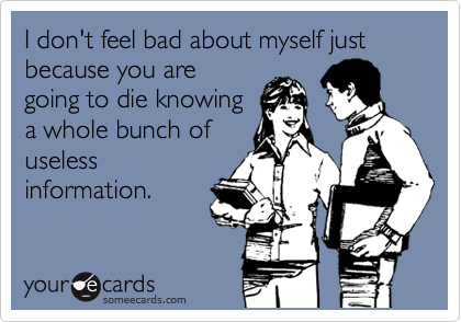 I don't feel bad about myself just because you are
going to die knowing
a whole bunch of
useless
information.