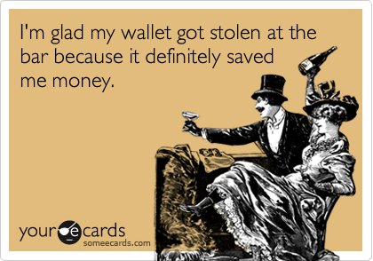I'm glad my wallet got stolen at the bar because it definitely saved
me money.