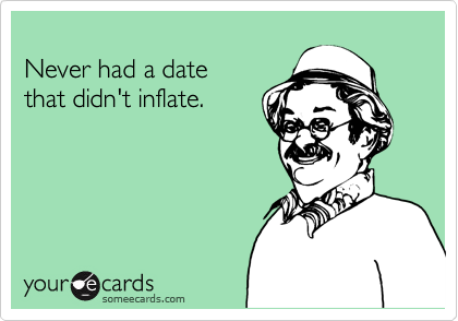 
Never had a date 
that didn't inflate.