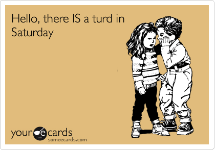 Hello, there IS a turd in
Saturday