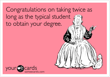 Congratulations on taking twice as long as the typical student
to obtain your degree.