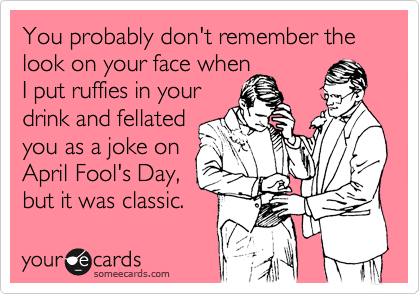 You probably don't remember the look on your face when
I put ruffies in your 
drink and fellated
you as a joke on
April Fool's Day,
but it was classic.