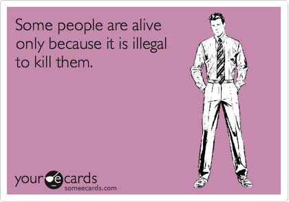 Some people are alive
only because it is illegal
to kill them.