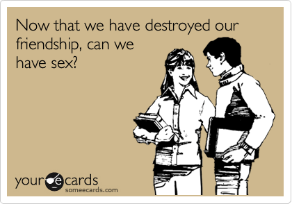 Now that we have destroyed our friendship, can we
have sex?