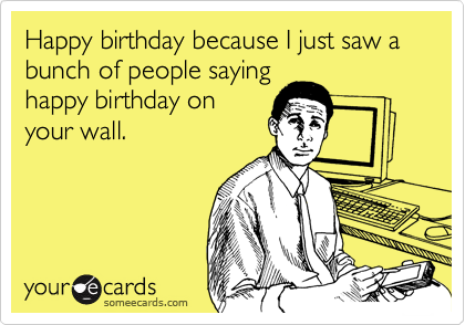 Happy birthday because I just saw a bunch of people saying
happy birthday on
your wall.