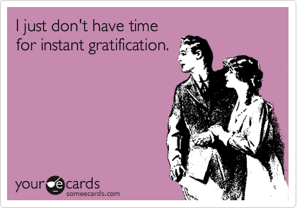 I just don't have time
for instant gratification.