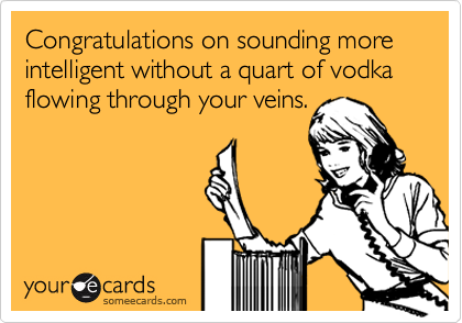 Congratulations on sounding more intelligent without a quart of vodka flowing through your veins.