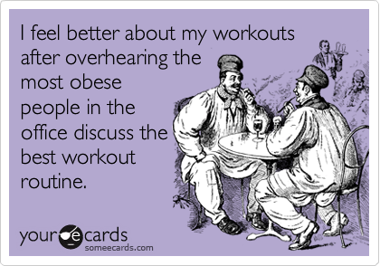 I feel better about my workouts
after overhearing the
most obese
people in the
office discuss the
best workout
routine.