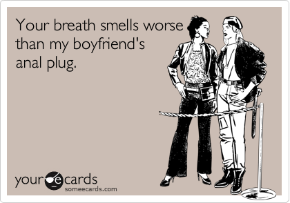 Your breath smells worse 
than my boyfriend's
anal plug.