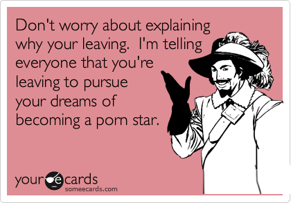 Don't worry about explaining
why your leaving.  I'm telling
everyone that you're
leaving to pursue
your dreams of
becoming a porn star.