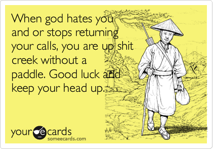 When god hates you
and or stops returning
your calls, you are up shit
creek without a
paddle. Good luck and
keep your head up.