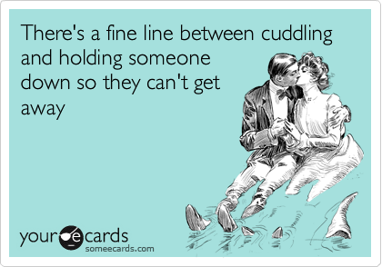 There's a fine line between cuddling and holding someone
down so they can't get
away