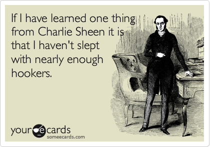 If I have learned one thing
from Charlie Sheen it is
that I haven't slept
with nearly enough
hookers.