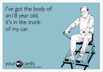 I've got the body of 
an18 year old, 
it's in the trunk
of my car.