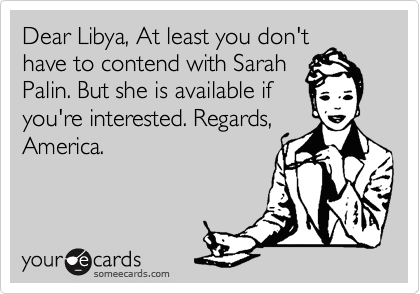 Dear Libya, At least you don't
have to contend with Sarah
Palin. But she is available if
you're interested. Regards,
America.