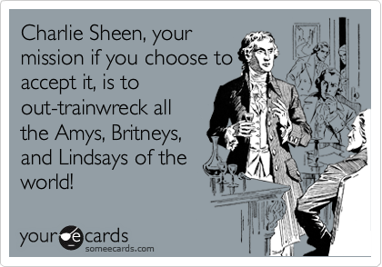 Charlie Sheen, your
mission if you choose to
accept it, is to
out-trainwreck all
the Amys, Britneys,
and Lindsays of the
world!