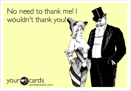No need to thank me! I
wouldn't thank you!