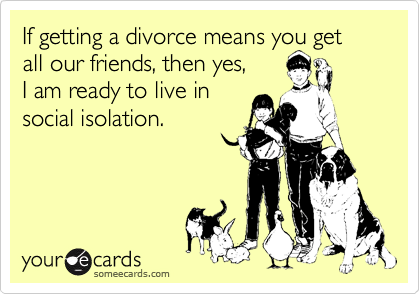 If getting a divorce means you get all our friends, then yes, 
I am ready to live in 
social isolation.