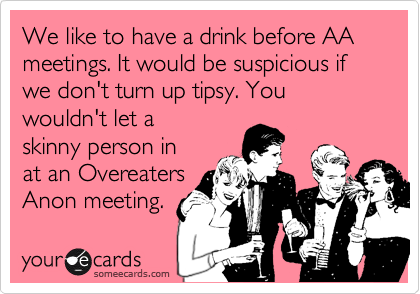 We like to have a drink before AA meetings. It would be suspicious if we don't turn up tipsy. You
wouldn't let a
skinny person in
at an Overeaters
Anon meeting. 